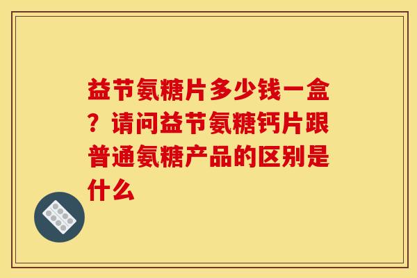 益节氨糖片多少钱一盒?请问益节氨糖钙片跟普通氨糖产品的区别是什么 益节氨糖片多少钱一盒?请问益节氨糖钙片跟普通氨糖产品的区别是什么
