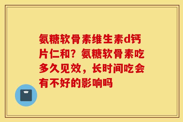 氨糖软骨素维生素d钙片仁和？氨糖软骨素吃多久见效，长时间吃会有不好的影响吗