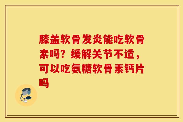膝盖软骨发炎能吃软骨素吗？缓解关节不适，可以吃氨糖软骨素钙片吗
