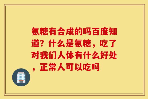 氨糖有合成的吗百度知道？什么是氨糖，吃了对我们人体有什么好处，正常人可以吃吗
