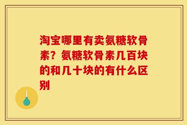 淘宝哪里有卖氨糖软骨素？氨糖软骨素几百块的和几十块的有什么区别