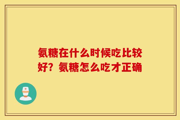 氨糖在什么时候吃比较好？氨糖怎么吃才正确