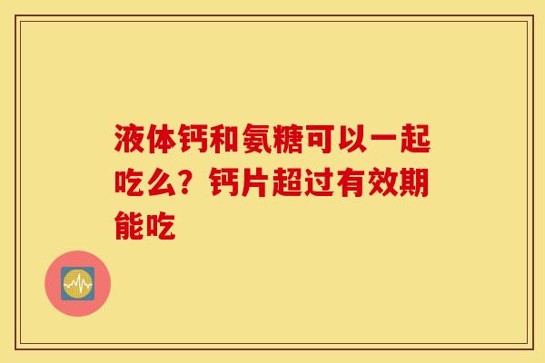 液体钙和氨糖可以一起吃么？钙片超过有效期能吃
