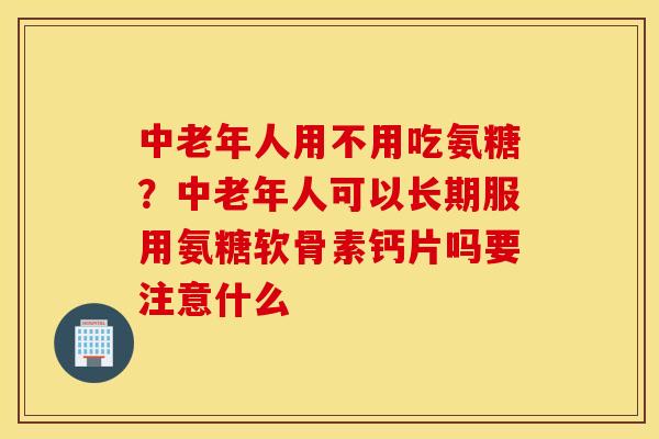 中老年人用不用吃氨糖？中老年人可以长期服用氨糖软骨素钙片吗要注意什么