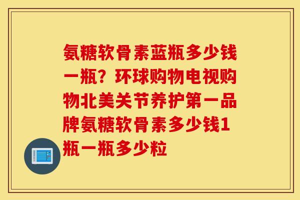 氨糖软骨素蓝瓶多少钱一瓶？环球购物电视购物北美关节养护第一品牌氨糖软骨素多少钱1瓶一瓶多少粒