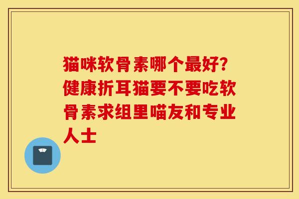 猫咪软骨素哪个最好?健康折耳猫要不要吃软骨素求组里喵友和专业人士 猫咪软骨素哪个最好?健康折耳猫要不要吃软骨素求组里喵友和专业人士