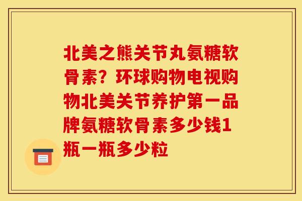 北美之熊关节丸氨糖软骨素？环球购物电视购物北美关节养护第一品牌氨糖软骨素多少钱1瓶一瓶多少粒