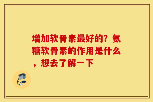 增加软骨素最好的?氨糖软骨素的作用是什么,想去了解一下 增加软骨素最好的?氨糖软骨素的作用是什么,想去了解一下