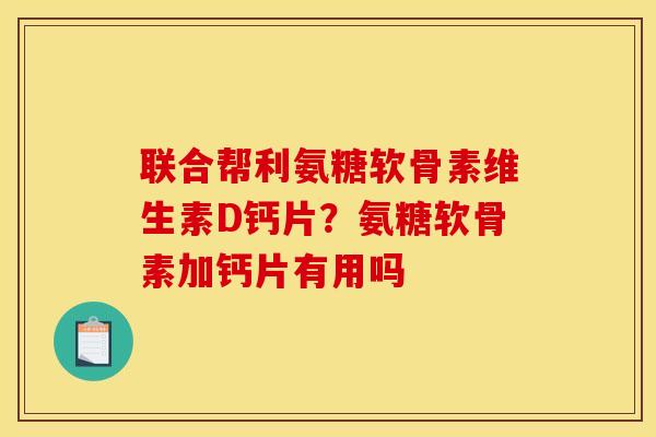 联合帮利氨糖软骨素维生素D钙片？氨糖软骨素加钙片有用吗