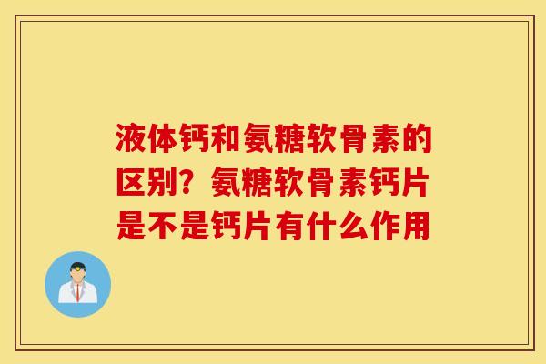 液体钙和氨糖软骨素的区别？氨糖软骨素钙片是不是钙片有什么作用
