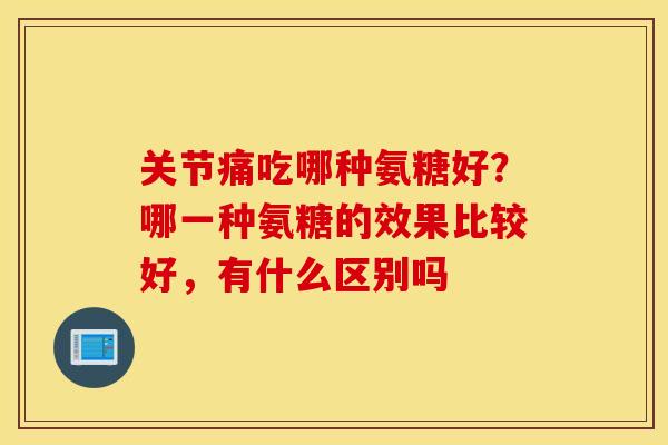 关节痛吃哪种氨糖好？哪一种氨糖的效果比较好，有什么区别吗