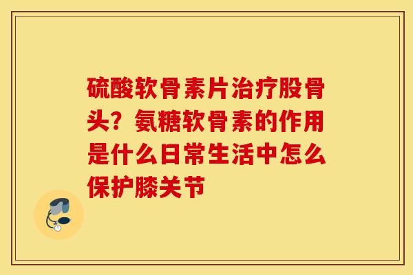 硫酸软骨素片治疗股骨头？氨糖软骨素的作用是什么日常生活中怎么保护膝关节