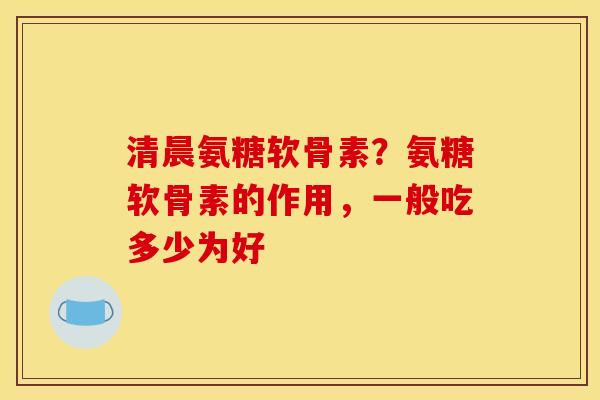 清晨氨糖软骨素？氨糖软骨素的作用，一般吃多少为好