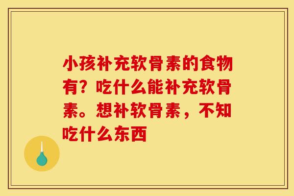 小孩补充软骨素的食物有？吃什么能补充软骨素。想补软骨素，不知吃什么东西