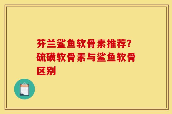 芬兰鲨鱼软骨素推荐？硫磺软骨素与鲨鱼软骨区别