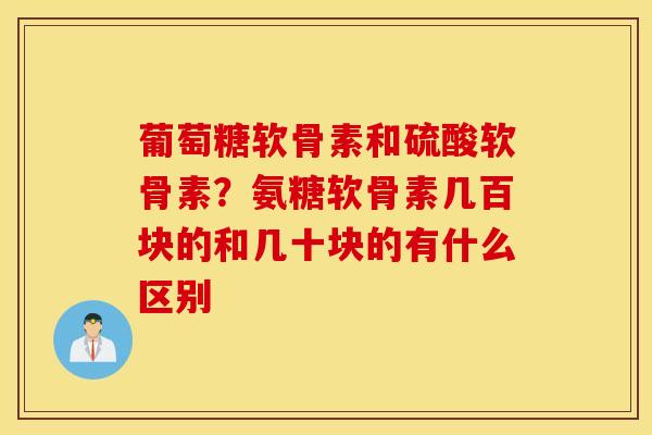 葡萄糖软骨素和硫酸软骨素?氨糖软骨素几百块的和几十块的有什么区别 葡萄糖软骨素和硫酸软骨素?氨糖软骨素几百块的和几十块的有什么区别