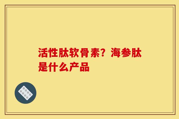 活性肽软骨素？海参肽是什么产品