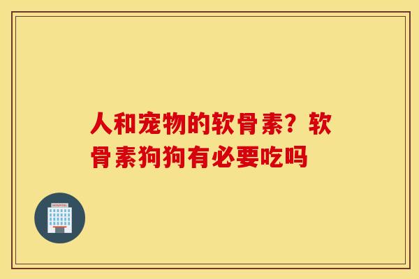 人和宠物的软骨素？软骨素狗狗有必要吃吗