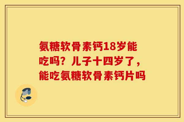 氨糖软骨素钙18岁能吃吗？儿子十四岁了，能吃氨糖软骨素钙片吗
