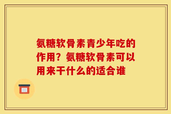 氨糖软骨素青少年吃的作用？氨糖软骨素可以用来干什么的适合谁