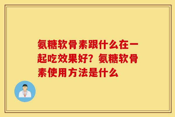 氨糖软骨素跟什么在一起吃效果好？氨糖软骨素使用方法是什么