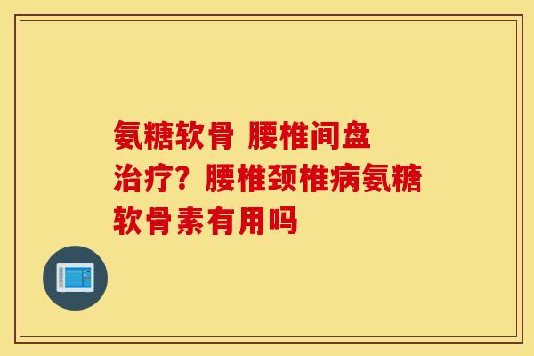 氨糖软骨 腰椎间盘 治疗？腰椎颈椎病氨糖软骨素有用吗