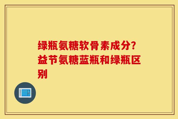 绿瓶氨糖软骨素成分？益节氨糖蓝瓶和绿瓶区别