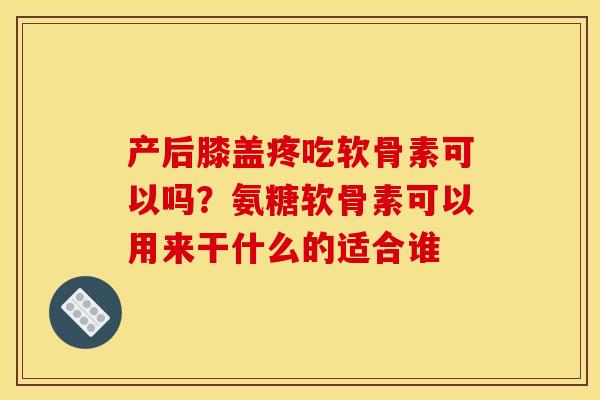 产后膝盖疼吃软骨素可以吗？氨糖软骨素可以用来干什么的适合谁