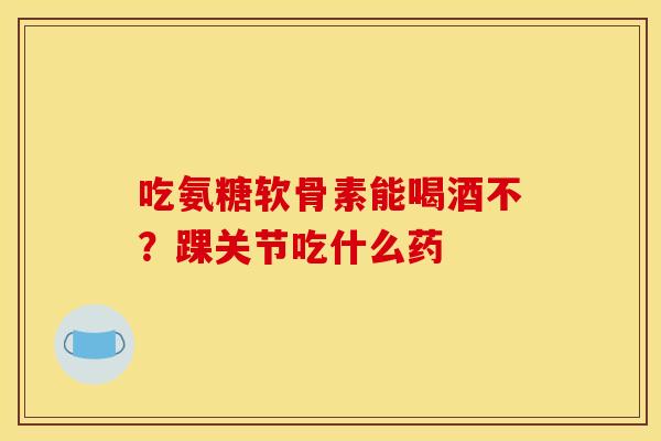吃氨糖软骨素能喝酒不？踝关节吃什么药