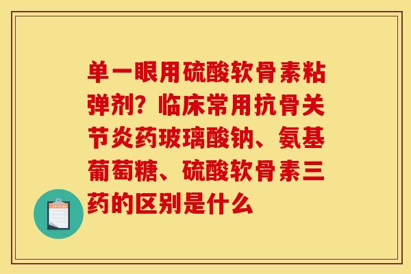 单一眼用硫酸软骨素粘弹剂？临床常用抗骨关节炎药玻璃酸钠、氨基葡萄糖、硫酸软骨素三药的区别是什么