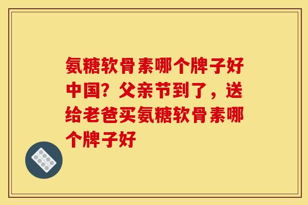 氨糖软骨素哪个牌子好中国？父亲节到了，送给老爸买氨糖软骨素哪个牌子好