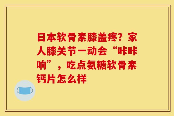 日本软骨素膝盖疼？家人膝关节一动会“咔咔响”，吃点氨糖软骨素钙片怎么样