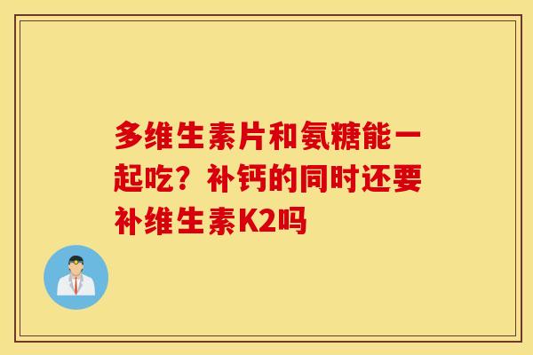 多维生素片和氨糖能一起吃?补钙的同时还要补维生素K2吗 多维生素片和氨糖能一起吃?补钙的同时还要补维生素K2吗