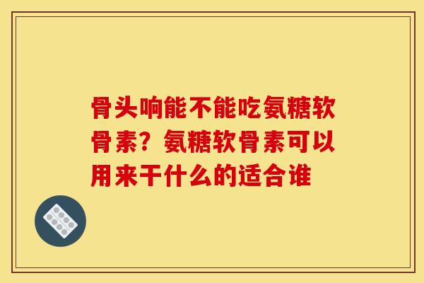 骨头响能不能吃氨糖软骨素？氨糖软骨素可以用来干什么的适合谁