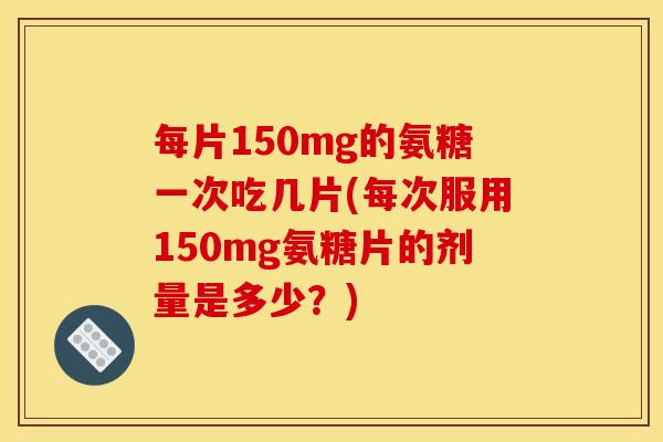 每片150mg的氨糖一次吃几片(每次服用150mg氨糖片的剂量是多少？)