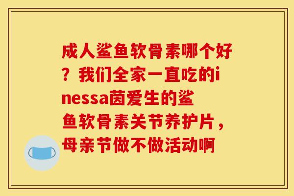 成人鲨鱼软骨素哪个好?我们全家一直吃的inessa茵爱生的鲨鱼软骨素关节养护片,母亲节做不做活动啊 成人鲨鱼软骨素哪个好?我们全家一直吃的inessa茵爱生的鲨鱼软骨素关节养护片,母亲节做不做活动啊