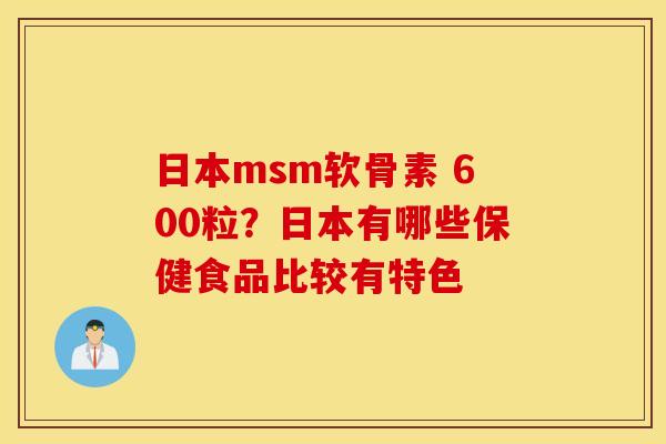日本msm软骨素 600粒?日本有哪些保健食品比较有特色 日本msm软骨素 600粒?日本有哪些保健食品比较有特色