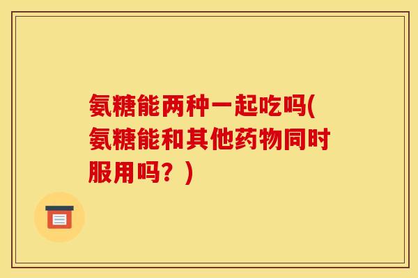 氨糖能两种一起吃吗(氨糖能和其他药物同时服用吗?) 氨糖能两种一起吃吗(氨糖能和其他药物同时服用吗?)