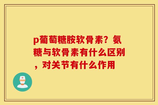 p葡萄糖胺软骨素？氨糖与软骨素有什么区别，对关节有什么作用