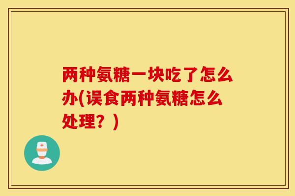 两种氨糖一块吃了怎么办(误食两种氨糖怎么处理？)