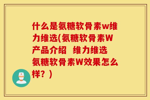 什么是氨糖软骨素w维力维选(氨糖软骨素W产品介绍 维力维选氨糖软骨素W效果怎么样?) 什么是氨糖软骨素w维力维选(氨糖软骨素W产品介绍 维力维选氨糖软骨素W效果怎么样?)