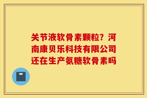 关节液软骨素颗粒？河南康贝乐科技有限公司还在生产氨糖软骨素吗