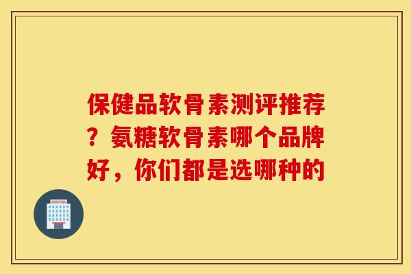 保健品软骨素测评推荐？氨糖软骨素哪个品牌好，你们都是选哪种的