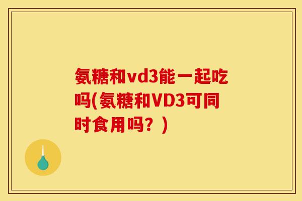 氨糖和vd3能一起吃吗(氨糖和VD3可同时食用吗？)