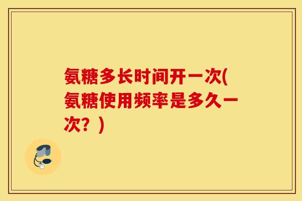 氨糖多长时间开一次(氨糖使用频率是多久一次？)