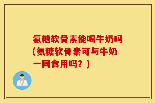 氨糖软骨素能喝牛奶吗(氨糖软骨素可与牛奶一同食用吗？)