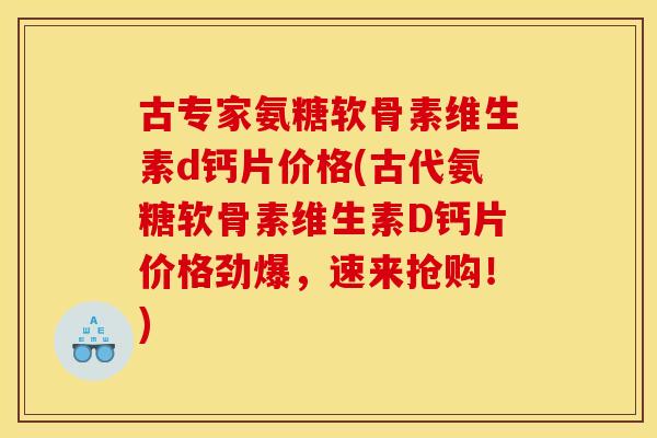 古专家氨糖软骨素维生素d钙片价格(古代氨糖软骨素维生素D钙片价格劲爆，速来抢购！)