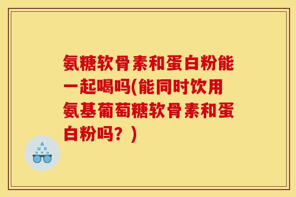 氨糖软骨素和蛋白粉能一起喝吗(能同时饮用氨基葡萄糖软骨素和蛋白粉吗？)
