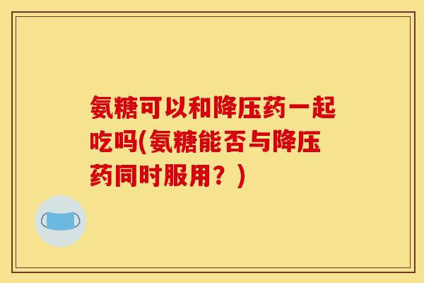 氨糖可以和降压药一起吃吗(氨糖能否与降压药同时服用？)