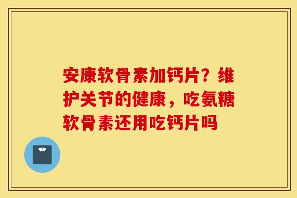 安康软骨素加钙片？维护关节的健康，吃氨糖软骨素还用吃钙片吗